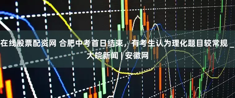在线股票配资网 合肥中考首日结束，有考生认为理化题目较常规 _大皖新闻 | 安徽网