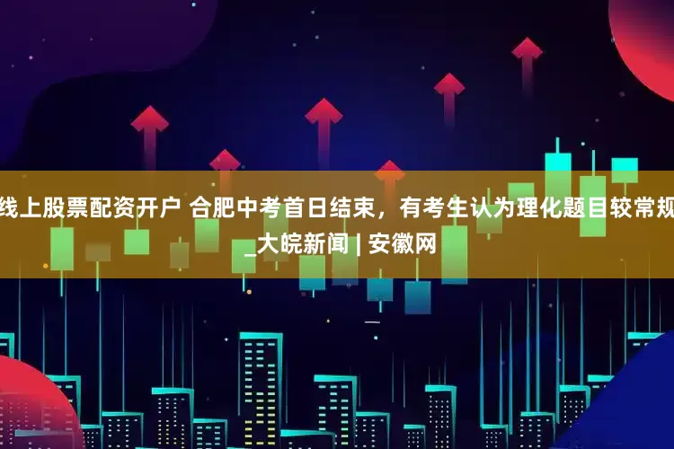 线上股票配资开户 合肥中考首日结束，有考生认为理化题目较常规 _大皖新闻 | 安徽网