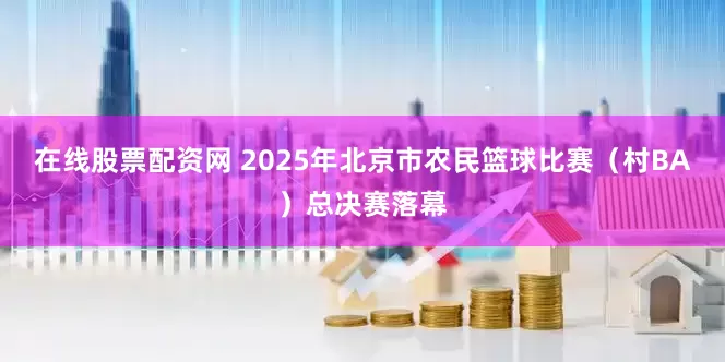 在线股票配资网 2025年北京市农民篮球比赛（村BA）总决赛落幕