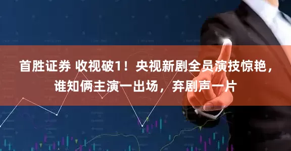 首胜证券 收视破1！央视新剧全员演技惊艳，谁知俩主演一出场，弃剧声一片
