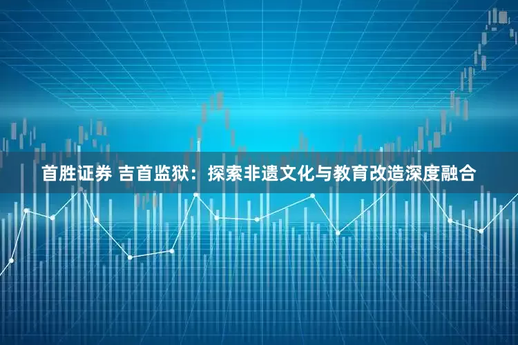 首胜证券 吉首监狱：探索非遗文化与教育改造深度融合