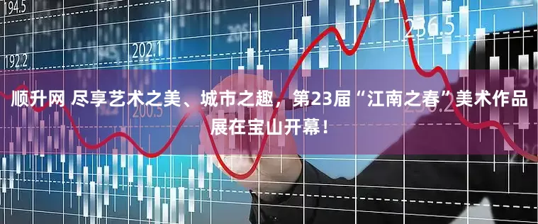 顺升网 尽享艺术之美、城市之趣，第23届“江南之春”美术作品展在宝山开幕！