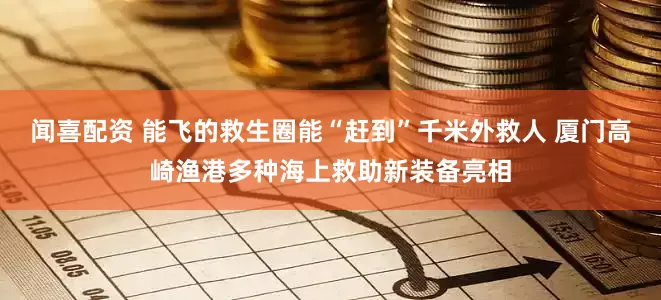 闻喜配资 能飞的救生圈能“赶到”千米外救人 厦门高崎渔港多种海上救助新装备亮相