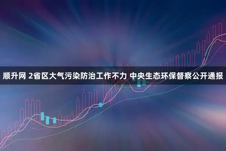 顺升网 2省区大气污染防治工作不力 中央生态环保督察公开通报