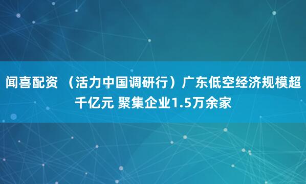 闻喜配资 （活力中国调研行）广东低空经济规模超千亿元 聚集企业1.5万余家