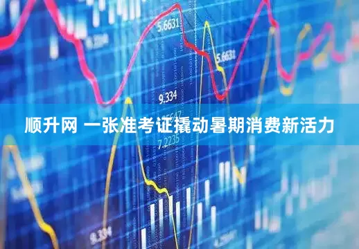 顺升网 一张准考证撬动暑期消费新活力