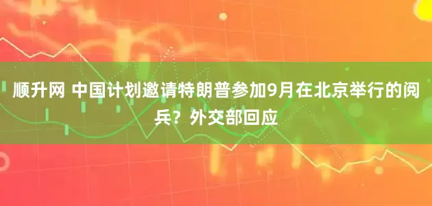 顺升网 中国计划邀请特朗普参加9月在北京举行的阅兵？外交部回应