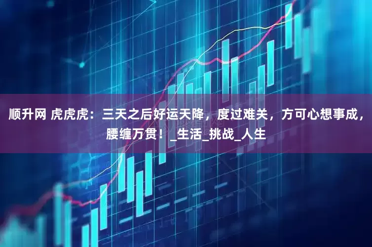 顺升网 虎虎虎：三天之后好运天降，度过难关，方可心想事成，腰缠万贯！_生活_挑战_人生