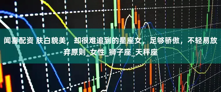 闻喜配资 肤白貌美，却很难追到的星座女，足够骄傲，不轻易放弃原则_女性_狮子座_天秤座
