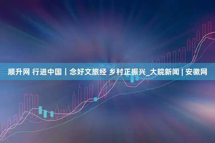 顺升网 行进中国｜念好文旅经 乡村正振兴_大皖新闻 | 安徽网