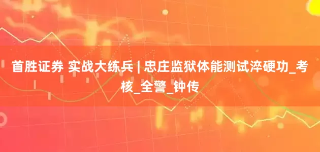 首胜证券 实战大练兵 | 忠庄监狱体能测试淬硬功_考核_全警_钟传