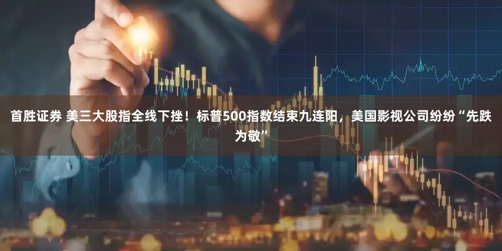 首胜证券 美三大股指全线下挫！标普500指数结束九连阳，美国影视公司纷纷“先跌为敬”