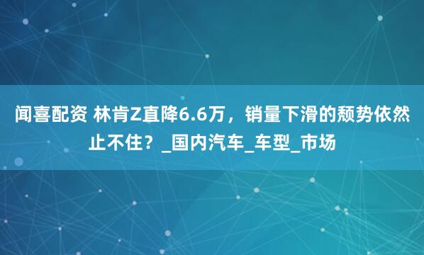 闻喜配资 林肯Z直降6.6万，销量下滑的颓势依然止不住？_国内汽车_车型_市场