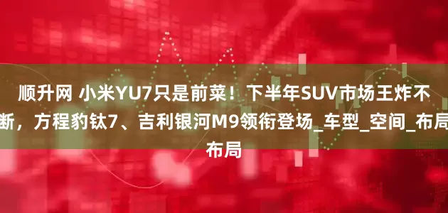 顺升网 小米YU7只是前菜！下半年SUV市场王炸不断，方程豹钛7、吉利银河M9领衔登场_车型_空间_布局