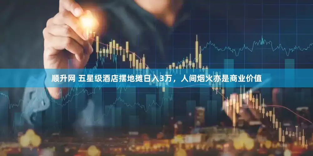 顺升网 五星级酒店摆地摊日入3万，人间烟火亦是商业价值