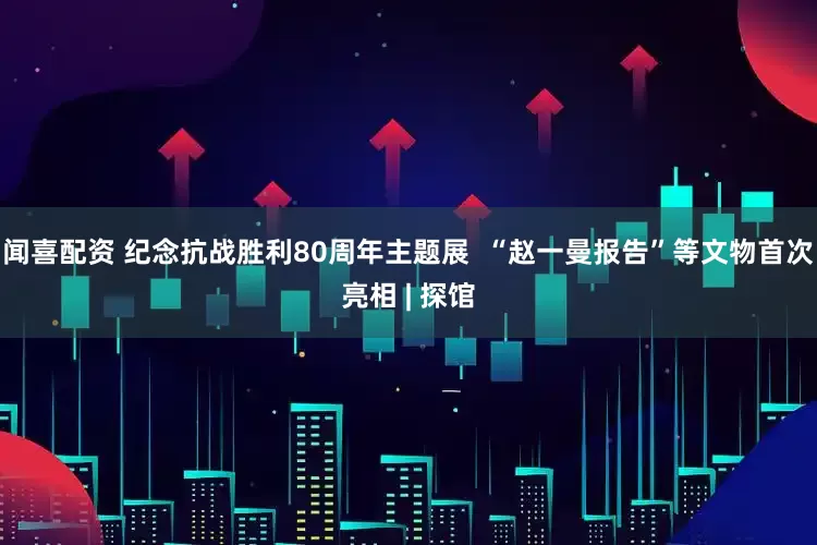 闻喜配资 纪念抗战胜利80周年主题展  “赵一曼报告”等文物首次亮相 | 探馆