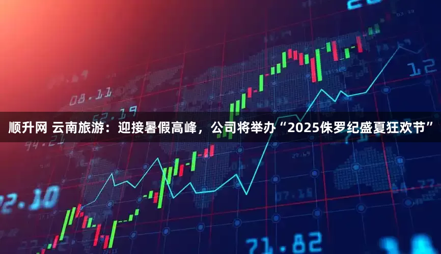 顺升网 云南旅游：迎接暑假高峰，公司将举办“2025侏罗纪盛夏狂欢节”