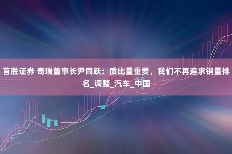首胜证券 奇瑞董事长尹同跃：质比量重要，我们不再追求销量排名_调整_汽车_中国