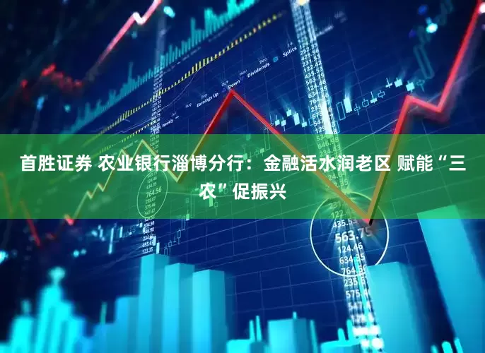 首胜证券 农业银行淄博分行：金融活水润老区 赋能“三农”促振兴