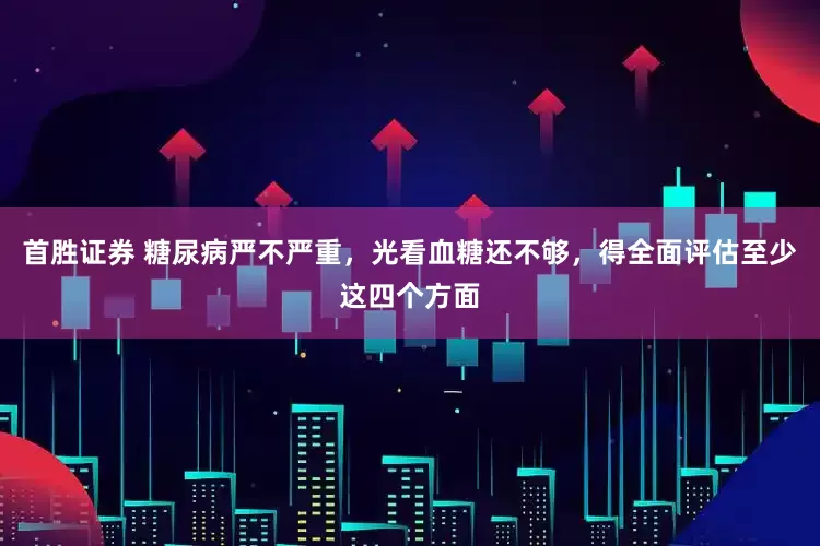 首胜证券 糖尿病严不严重，光看血糖还不够，得全面评估至少这四个方面