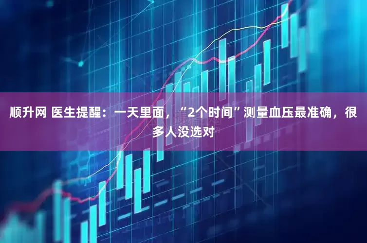 顺升网 医生提醒：一天里面，“2个时间”测量血压最准确，很多人没选对