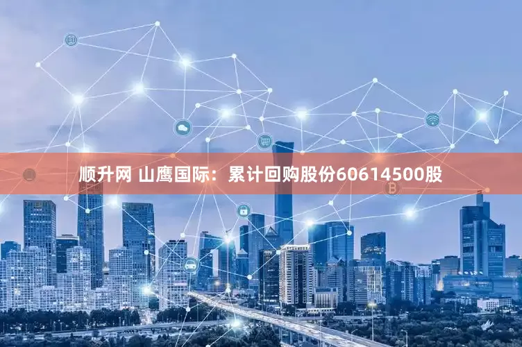 顺升网 山鹰国际：累计回购股份60614500股