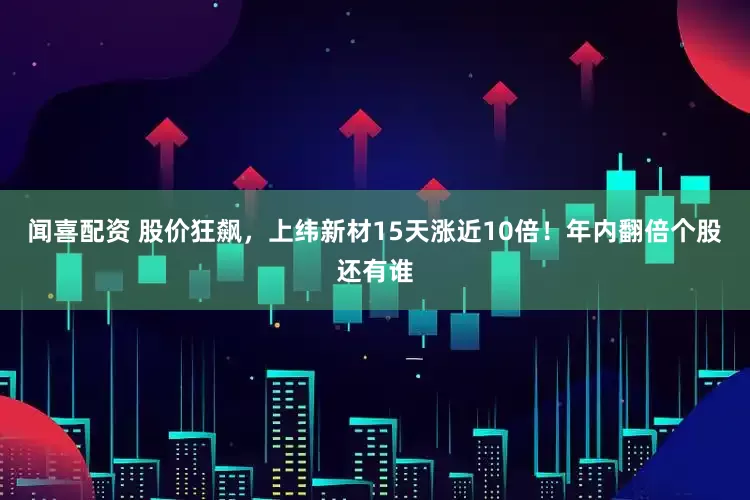 闻喜配资 股价狂飙，上纬新材15天涨近10倍！年内翻倍个股还有谁