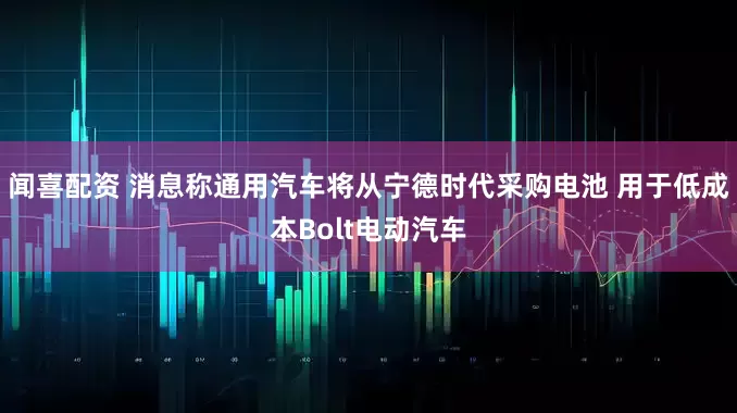闻喜配资 消息称通用汽车将从宁德时代采购电池 用于低成本Bolt电动汽车